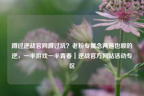 蹲过逆战官网蹲过坑？老粉专属念两遍也顺的逆，一半游戏一半青春｜逆战官方网站活动专区