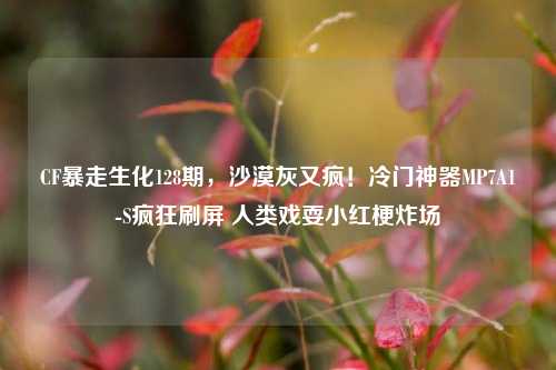 CF暴走生化128期，沙漠灰又疯！冷门神器MP7A1-S疯狂刷屏 人类戏耍小红梗炸场