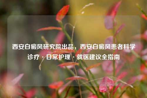 西安白癜风研究院出品,西安白癜风患者科学诊疗·日常护理·就医建议全指南