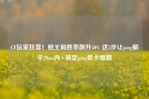 CF玩家狂喜!枪王局胜率飙升50% 这5步让ping躺平20ms内+搞定ping低卡难题