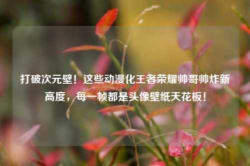 打破次元壁！这些动漫化王者荣耀帅哥帅炸新高度，每一帧都是头像壁纸天花板！