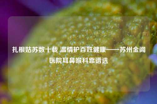 扎根姑苏数十载 温情护百姓健康——苏州金阊医院耳鼻喉科靠谱选
