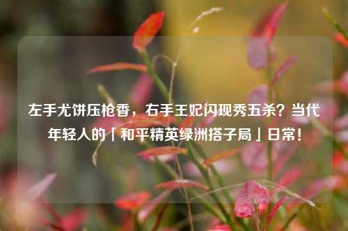 左手尤饼压枪香,右手王妃闪现秀五杀?当代年轻人的「和平精英绿洲搭子局」日常!