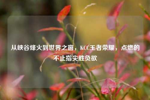 从峡谷烽火到世界之窗,KCC王者荣耀,点燃的不止指尖胜负欲