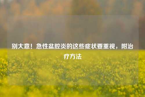 别大意!急性盆腔炎的这些症状要重视,附治疗方法