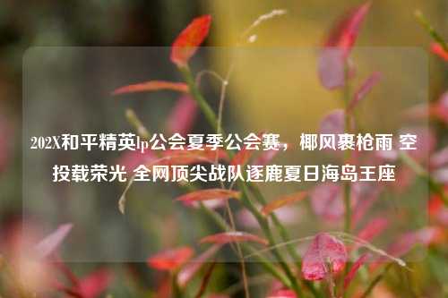 202X和平精英lp公会夏季公会赛,椰风裹枪雨 空投载荣光 全网顶尖战队逐鹿夏日海岛王座