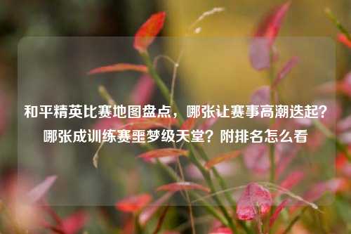 和平精英比赛地图盘点,哪张让赛事高潮迭起?哪张成训练赛噩梦级天堂?附排名怎么看