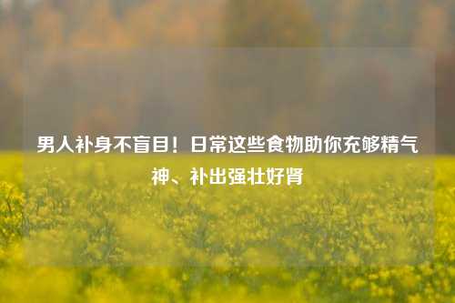 男人补身不盲目!日常这些食物助你充够精气神、补出强壮好肾