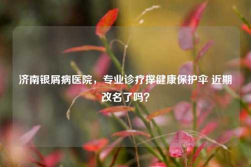 济南银屑病医院,专业诊疗撑健康保护伞 近期改名了吗?