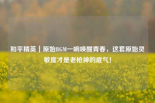 和平精英|原始BGM一响唤醒青春,这套原始灵敏度才是老枪神的底气!