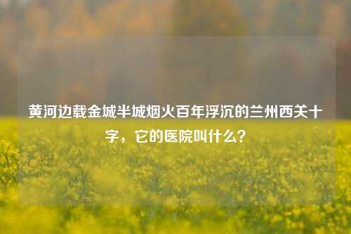 黄河边载金城半城烟火百年浮沉的兰州西关十字,它的医院叫什么?