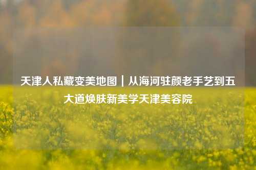 天津人私藏变美地图|从海河驻颜老手艺到五大道焕肤新美学天津美容院