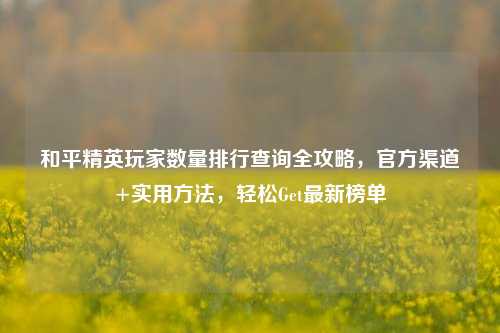 和平精英玩家数量排行查询全攻略,官方渠道+实用方法,轻松Get最新榜单