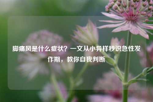 脚痛风是什么症状?一文从小异样秒识急性发作期,教你自我判断