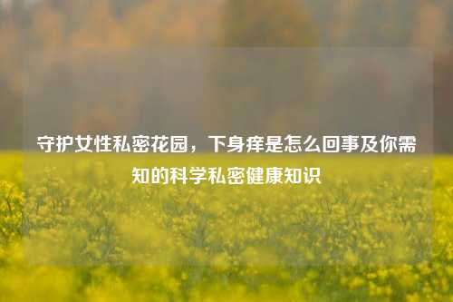 守护女性私密花园,下身痒是怎么回事及你需知的科学私密健康知识
