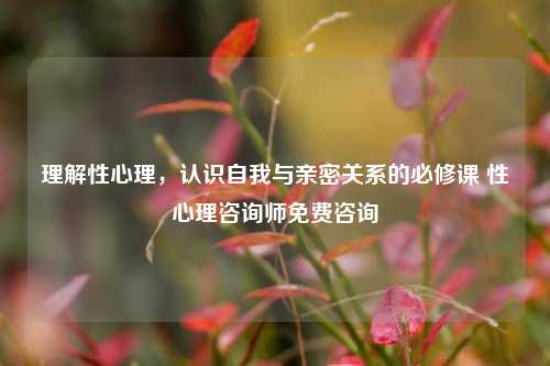 理解性心理,认识自我与亲密关系的必修课 性心理咨询师免费咨询