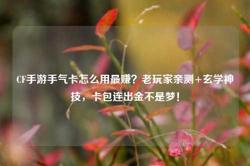CF手游手气卡怎么用最赚?老玩家亲测+玄学神技,卡包连出金不是梦!