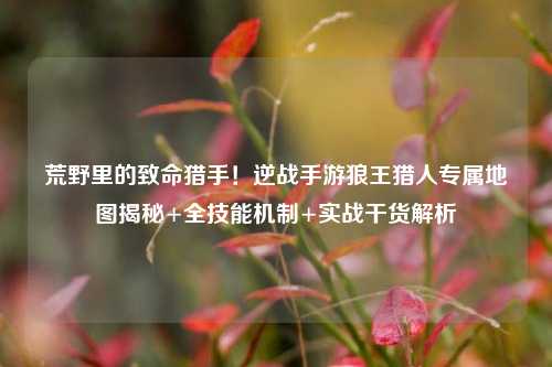 荒野里的致命猎手！逆战手游狼王猎人专属地图揭秘+全技能机制+实战干货解析