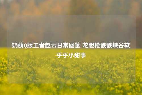 奶萌Q版王者赵云日常图鉴 龙胆枪戳戳峡谷软乎乎小甜事