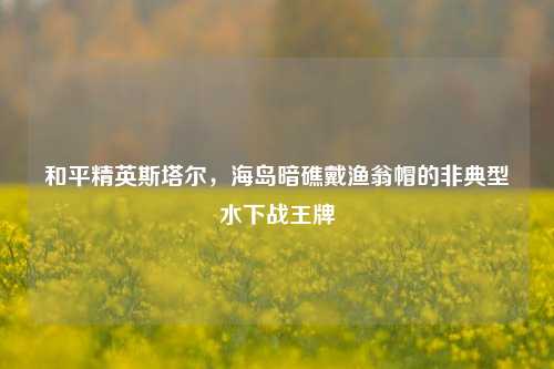 和平精英斯塔尔,海岛暗礁戴渔翁帽的非典型水下战王牌