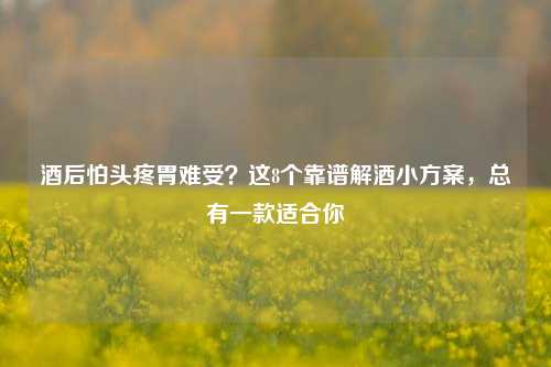 酒后怕头疼胃难受?这8个靠谱解酒小方案,总有一款适合你