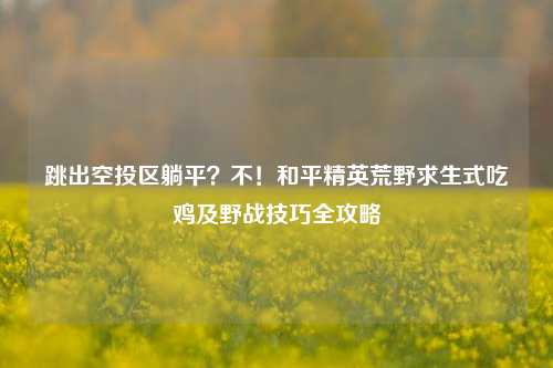 跳出空投区躺平?不!和平精英荒野求生式吃鸡及野战技巧全攻略