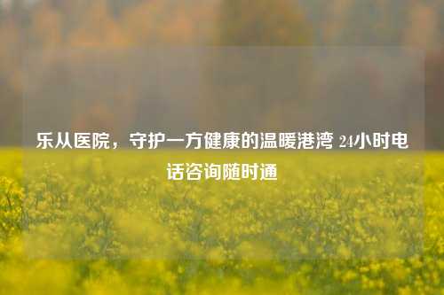 乐从医院，守护一方健康的温暖港湾 24小时电话咨询随时通