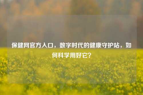 保健网官方入口,数字时代的健康守护站,如何科学用好它?