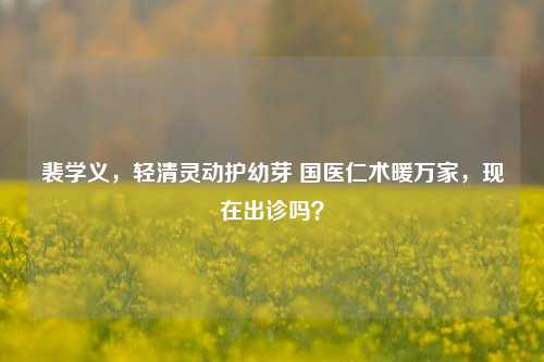 裴学义,轻清灵动护幼芽 国医仁术暖万家,现在出诊吗?