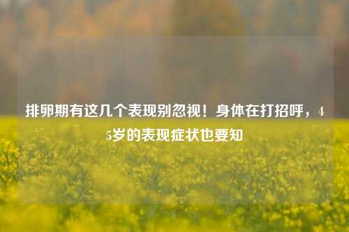 排卵期有这几个表现别忽视!身体在打招呼,45岁的表现症状也要知