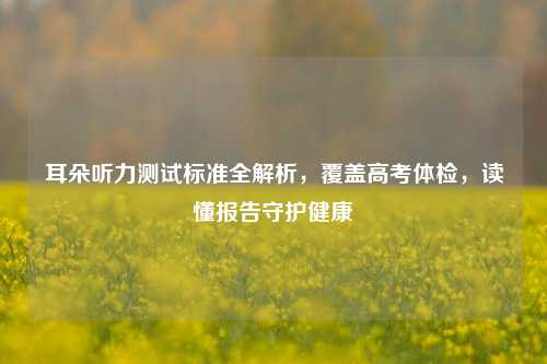 耳朵听力测试标准全解析,覆盖高考体检,读懂报告守护健康