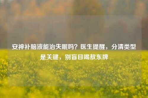 安神补脑液能治失眠吗？医生提醒，分清类型是关键，别盲目喝敖东牌