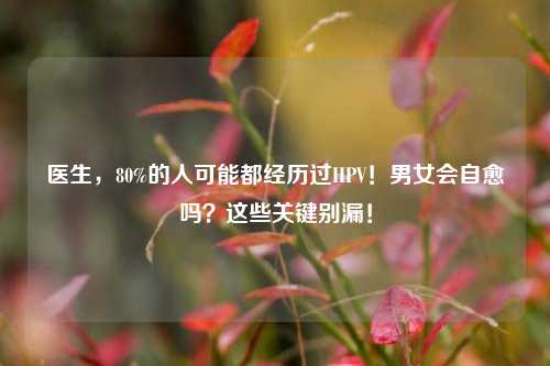 医生,80%的人可能都经历过HPV!男女会自愈吗?这些关键别漏!