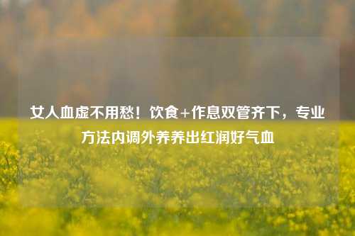 女人血虚不用愁！饮食+作息双管齐下，专业方法内调外养养出红润好气血