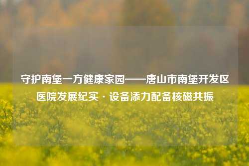 守护南堡一方健康家园——唐山市南堡开发区医院发展纪实·设备添力配备核磁共振