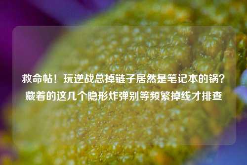 救命帖！玩逆战总掉链子居然是笔记本的锅？藏着的这几个隐形炸弹别等频繁掉线才排查