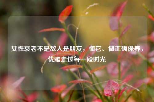 女性衰老不是敌人是朋友,懂它、做正确保养,优雅走过每一段时光