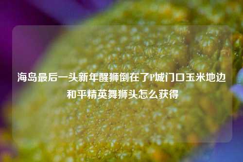 海岛最后一头新年醒狮倒在了P城门口玉米地边 和平精英舞狮头怎么获得