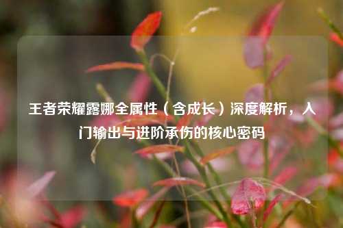王者荣耀露娜全属性(含成长)深度解析,入门输出与进阶承伤的核心密码