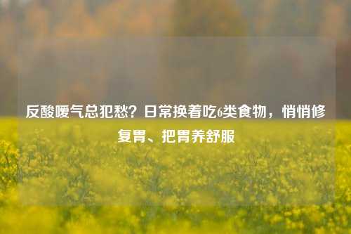 反酸嗳气总犯愁？日常换着吃6类食物，悄悄修复胃、把胃养舒服