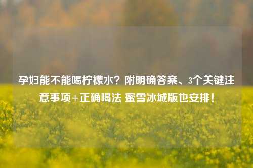 孕妇能不能喝柠檬水？附明确答案、3个关键注意事项+正确喝法 蜜雪冰城版也安排！