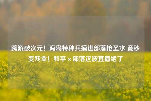 跨游破次元!海岛特种兵摸进部落抢圣水 竟秒变残盒!和平×部落这波直播绝了