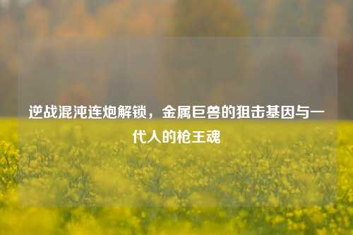 逆战混沌连炮解锁,金属巨兽的狙击基因与一代人的枪王魂