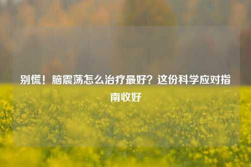 别慌！脑震荡怎么治疗最好？这份科学应对指南收好