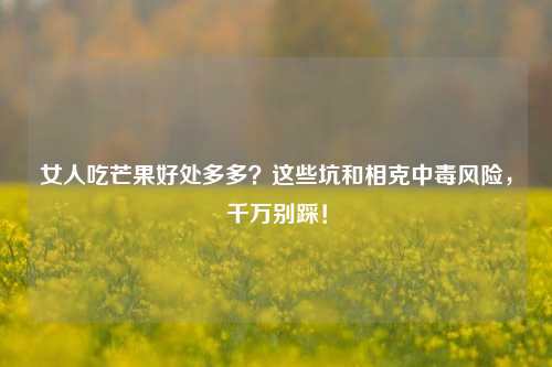 女人吃芒果好处多多？这些坑和相克中毒风险，千万别踩！
