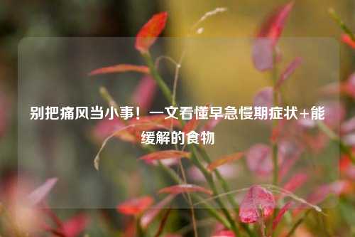 别把痛风当小事！一文看懂早急慢期症状+能缓解的食物