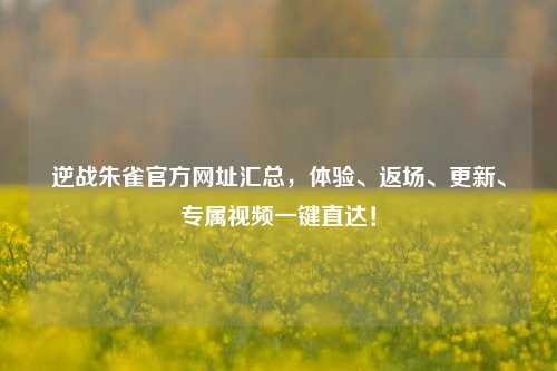 逆战朱雀官方网址汇总，体验、返场、更新、专属视频一键直达！
