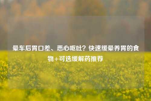 晕车后胃口差、恶心呕吐?快速缓晕养胃的食物+可选缓解药推荐