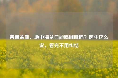 普通贫血、地中海贫血能喝咖啡吗？医生这么说，看完不用纠结