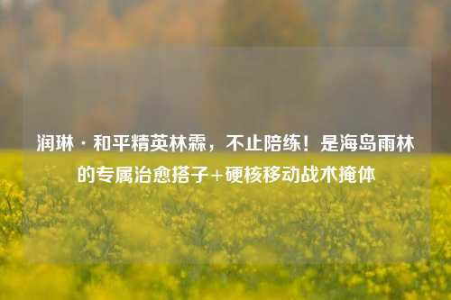 润琳·和平精英林霖,不止陪练!是海岛雨林的专属治愈搭子+硬核移动战术掩体